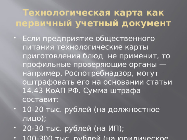 Технологическая карта как первичный учетный документ Если предприятие общественного питания технологические карты приготовления блюд не применит, то профильные проверяющие органы — например, Роспотребнадзор, могут оштрафовать его на основании статьи 14.43 КоАП РФ. Сумма штрафа составит: 10-20 тыс. рублей (на должностное лицо); 20-30 тыс. рублей (на ИП); 100-300 тыс. рублей (на юридическое лицо). 