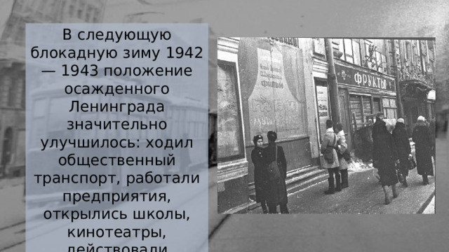 В следующую блокадную зиму 1942 — 1943 положение осажденного Ленинграда значительно улучшилось: ходил общественный транспорт, работали предприятия, открылись школы, кинотеатры, действовали водопровод и канализация. 