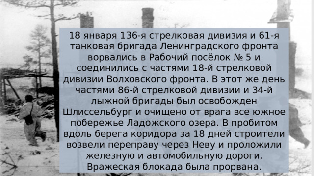 18 января 136-я стрелковая дивизия и 61-я танковая бригада Ленинградского фронта ворвались в Рабочий посёлок № 5 и соединились с частями 18-й стрелковой дивизии Волховского фронта. В этот же день частями 86-й стрелковой дивизии и 34-й лыжной бригады был освобожден Шлиссельбург и очищено от врага все южное побережье Ладожского озера. В пробитом вдоль берега коридора за 18 дней строители возвели переправу через Неву и проложили железную и автомобильную дороги. Вражеская блокада была прорвана. 