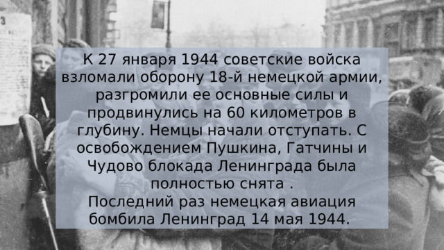 К 27 января 1944 советские войска взломали оборону 18-й немецкой армии, разгромили ее основные силы и продвинулись на 60 километров в глубину. Немцы начали отступать. С освобождением Пушкина, Гатчины и Чудово блокада Ленинграда была полностью снята . Последний раз немецкая авиация бомбила Ленинград 14 мая 1944. 