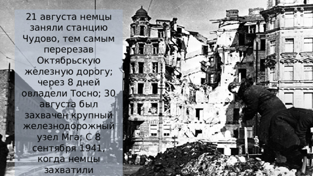 21 августа немцы заняли станцию Чудово, тем самым перерезав Октябрьскую железную дорогу; через 8 дней овладели Тосно; 30 августа был захвачен крупный железнодорожный узел Мга; С 8 сентября 1941, когда немцы захватили Шлиссельбург, началась 871-дневная блокада Ленинграда. 