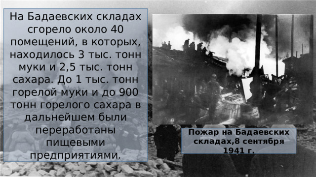 На Бадаевских складах сгорело около 40 помещений, в которых, находилось 3 тыс. тонн муки и 2,5 тыс. тонн сахара. До 1 тыс. тонн горелой муки и до 900 тонн горелого сахара в дальнейшем были переработаны пищевыми предприятиями.  Пожар на Бадаевских складах,8 сентября 1941 г.  