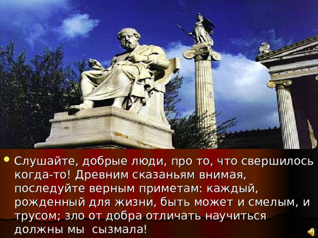 Слушайте, добрые люди, про то, что свершилось когда-то! Древним сказаньям внимая, последуйте верным приметам: каждый, рожденный для жизни, быть может и смелым, и трусом; зло от добра отличать научиться должны мы сызмала! 
