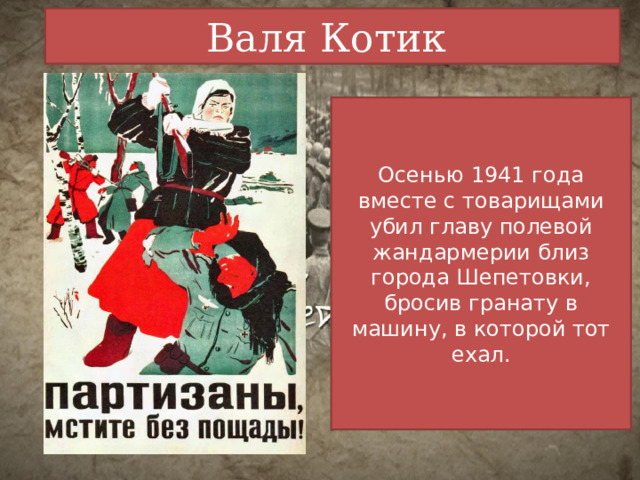 Валя Котик Осенью 1941 года вместе с товарищами убил главу полевой жандармерии близ города Шепетовки, бросив гранату в машину, в которой тот ехал. 