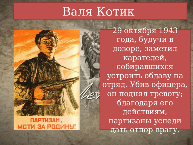 Валя Котик 29 октября 1943 года, будучи в дозоре, заметил карателей, собиравшихся устроить облаву на отряд. Убив офицера, он поднял тревогу; благодаря его действиям, партизаны успели дать отпор врагу. 