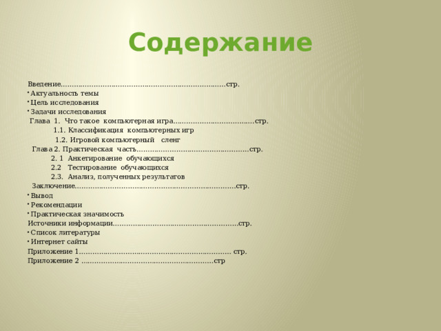 Содержание Введение…………………………………………………………………стр. Актуальность темы Цель исследования Задачи исследования  Глава 1. Что такое компьютерная игра……………………………….стр.  1.1. Классификация компьютерных игр  1.2. Игровой компьютерный сленг  Глава 2. Практическая часть……………………………………………стр.  2. 1 Анкетирование обучающихся  2.2 Тестирование обучающихся  2.3. Анализ, полученных результатов  Заключение……………………………………………………………….стр. Вывод Рекомендации Практическая значимость Источники информации…………………………………………………стр. Список литературы Интернет сайты Приложение 1…………………………………………………………… стр. Приложение 2 ……………………………………………………стр           