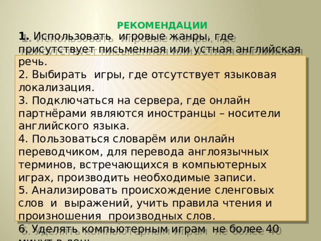 РЕКОМЕНДАЦИИ   1. Использовать игровые жанры, где присутствует письменная или устная английская речь. 2. Выбирать игры, где отсутствует языковая локализация. 3. Подключаться на сервера, где онлайн партнёрами являются иностранцы – носители английского языка. 4. Пользоваться словарём или онлайн переводчиком, для перевода англоязычных терминов, встречающихся в компьютерных играх, производить необходимые записи. 5. Анализировать происхождение сленговых слов и выражений, учить правила чтения и произношения производных слов. 6. Уделять компьютерным играм не более 40 минут в день. 