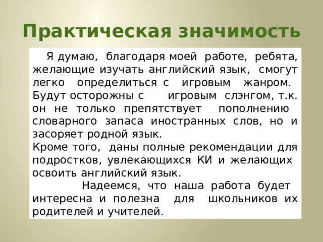 Практическая значимость         Я думаю, благодаря моей работе, ребята, желающие изучать английский язык, смогут легко определиться с игровым жанром. Будут осторожны с игровым слэнгом, т.к. он не только препятствует пополнению словарного запаса иностранных слов, но и засоряет родной язык. Кроме того, даны полные рекомендации для подростков, увлекающихся КИ и желающих освоить английский язык.         Надеемся, что наша работа будет интересна и полезна для школьников их родителей и учителей. 