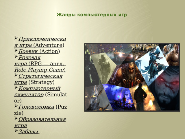  Жанры компьютерных игр    Приключенческая игра  (Adventure )  Боевик  (Action ) Ролевая игра  (RPG — англ.  Role Playing Game )   Стратегическая игра  (Strategy)  Компьютерный симулятор  (Simulator) Головоломка  (Puzzle)  Образовательная игра   Забавы   