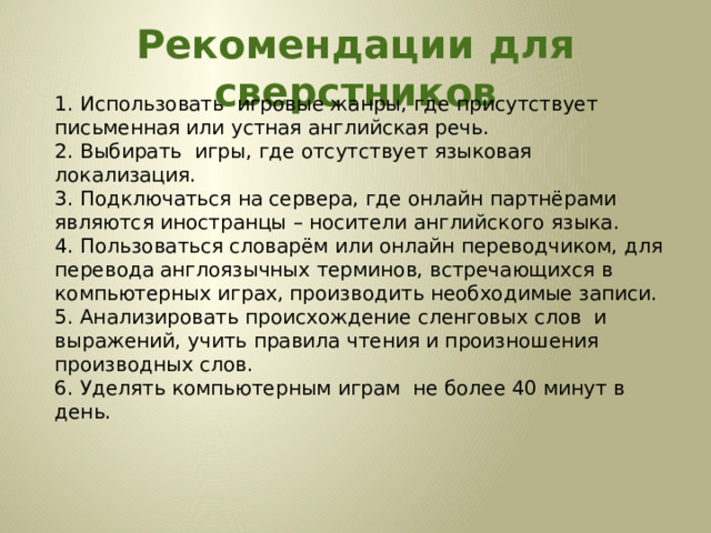  Рекомендации для сверстников   1. Использовать игровые жанры, где присутствует письменная или устная английская речь. 2. Выбирать игры, где отсутствует языковая локализация. 3. Подключаться на сервера, где онлайн партнёрами являются иностранцы – носители английского языка. 4. Пользоваться словарём или онлайн переводчиком, для перевода англоязычных терминов, встречающихся в компьютерных играх, производить необходимые записи. 5. Анализировать происхождение сленговых слов и выражений, учить правила чтения и произношения производных слов. 6. Уделять компьютерным играм не более 40 минут в день. 