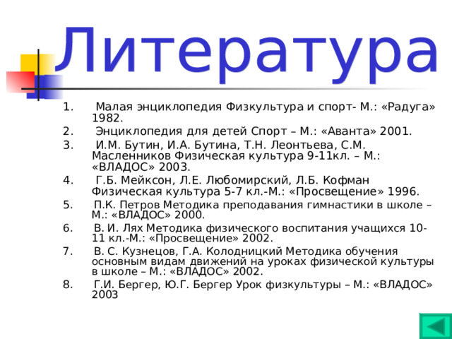 1. Малая энциклопедия Физкультура и спорт- М.: «Радуга» 1982. 2. Энциклопедия для детей Спорт – М.: «Аванта» 2001. 3. И.М. Бутин, И.А. Бутина, Т.Н. Леонтьева, С.М. Масленников Физическая культура 9-11кл. – М.: «ВЛАДОС» 2003. 4. Г.Б. Мейксон, Л.Е. Любомирский, Л.Б. Кофман Физическая культура 5-7 кл.-М.: «Просвещение» 1996. 5. П.К. Петров Методика преподавания гимнастики в школе – М.: «ВЛАДОС» 2000. 6. В. И. Лях Методика физического воспитания учащихся 10-11 кл.-М.: «Просвещение» 2002. 7. В. С. Кузнецов, Г.А. Колодницкий Методика обучения основным видам движений на уроках физической культуры в школе – М.: «ВЛАДОС» 2002. 8. Г.И. Бергер, Ю.Г. Бергер Урок физкультуры – М.: «ВЛАДОС» 2003 