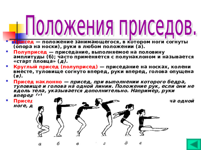 Присед — положение занимающегося, в котором ноги согнуты (опора на носки), руки в любом положении (а). Полуприсед — приседание, выполняемое на половину амплитуды (б); часто применяется с полунаклоном и называется «старт пловца» ( д). Круглый присед (полуприсед) — приседание на носках, колени вместе, туловище согнуто вперед, руки вперед, голова опущена ( в). Присед наклонно — присед, при выполнении которого бедра, туловище и голова на одной линии. Положение рук, если они не вдоль тела, указывается дополнительно. Например, руки вперед (г). Присед на правой (левой) — приседание, выполняемое на одной ноге, другая поднята вперед, руки вперед (е) 