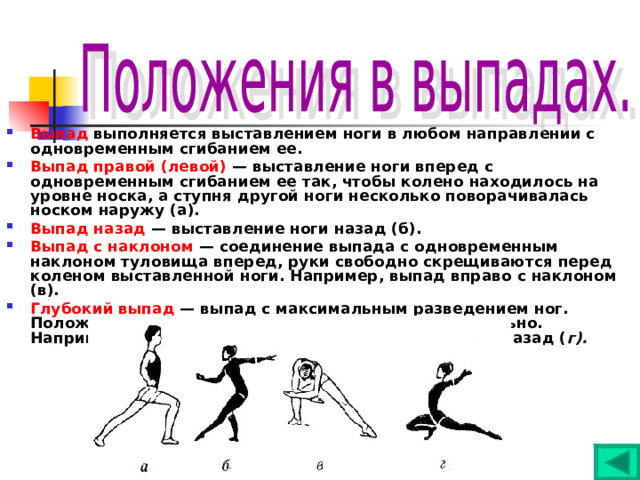 Выпад выполняется выставлением ноги в любом направлении с одновременным сгибанием ее. Выпад правой (левой) — выставление ноги вперед с одновременным сгибанием ее так, чтобы колено находилось на уровне носка, а ступня другой ноги несколько поворачивалась носком наружу (а). Выпад назад — выставление ноги назад (б). Выпад с наклоном — соединение выпада с одновременным наклоном туловища вперед, руки свободно скрещиваются перед коленом выставленной ноги. Например, выпад вправо с наклоном (в). Глубокий выпад — выпад с максимальным разведением ног. Положение рук и туловища указываются дополнительно. Например, глубокий выпад правой, руки в стороны - назад ( г). 