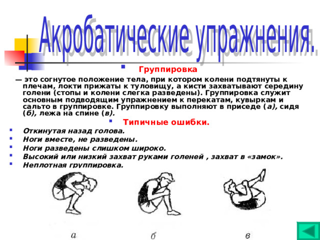  Группировка  — это согнутое положение тела, при котором колени подтянуты к плечам, локти прижаты к туловищу, а кисти захватывают середину голени (стопы и колени слегка разведены). Группировка служит основным подводящим упражнением к перекатам, кувыркам и сальто в группировке. Группировку выполняют в приседе ( а), сидя ( б), лежа на спине ( в). Типичные ошибки. Откинутая назад голова. Ноги вместе, не разведены. Ноги разведены слишком широко. Высокий или низкий захват руками голеней , захват в «замок». Неплотная группировка. 