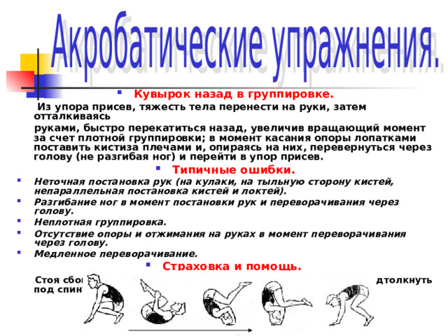 Кувырок назад в группировке.  Из упора присев, тяжесть тела перенести на руки, затем отталкиваясь  руками, быстро перекатиться назад, увеличив вращающий момент за счет плотной группировки; в момент касания опоры лопатками поставить кистиза плечами и, опираясь на них, перевернуться через голову (не разгибая ног) и перейти в упор присев. Типичные ошибки. Неточная постановка рук (на кулаки, на тыльную сторону кистей, непараллельная постановка кистей и локтей). Разгибание ног в момент постановки рук и переворачивания через голову. Неплотная группировка. Отсутствие опоры и отжимания на руках в момент переворачивания через голову. Медленное переворачивание. Страховка и помощь.   Стоя сбоку, одной рукой поддерживать под плечо, другой, подтолкнуть под спину. 