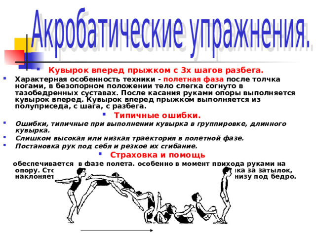  Кувырок вперед прыжком с 3х шагов разбега. Характерная особенность техники - полетная фаза после толчка ногами, в безопорном положении тело слегка согнуто в тазобедренных суставах. После касания руками опоры выполняется кувырок вперед. Кувырок вперед прыжком выполняется из полуприседа, с шага, с разбега. Типичные ошибки. Ошибки, типичные при выполнении кувырка в группировке, длинного кувырка. Слишком высокая или низкая траектория в полетной фазе. Постановка рук под себя и резкое их сгибание. Страховка и помощь  обеспечивается в фазе полета, особенно в момент прихода руками на опору. Стоя сбоку, страхующий одной рукой берет ученика за затылок, наклоняет его голову вперед, а другой рукой помогает снизу под бедро. 