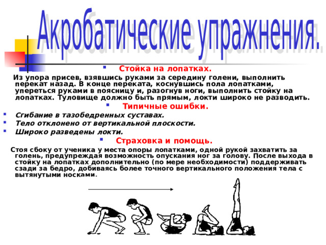 Стойка на лопатках.  Из упора присев, взявшись руками за середину голени, выполнить перекат назад. В конце переката, коснувшись пола лопатками, упереться руками в поясницу и, разогнув ноги, выполнить стойку на лопатках. Туловище должно быть прямым, локти широко не разводить. Типичные ошибки. Сгибание в тазобедренных суставах. Тело отклонено от вертикальной плоскости. Широко разведены локти. Страховка и помощь.   Стоя сбоку от ученика у места опоры лопатками, одной рукой захватить за голень, предупреждая возможность опускания ног за голову. После выхода в стойку на лопатках дополнительно (по мере необходимости) поддерживать сзади за бедро, добиваясь более точного вертикального положения тела с вытянутыми носками.  
