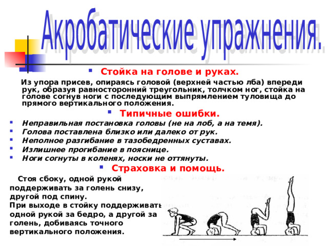 Стойка на голове и руках.  Из упора присев, опираясь головой (верхней частью лба) впереди рук, образуя равносторонний треугольник, толчком ног, стойка на голове согнув ноги с последующим выпрямлением туловища до прямого вертикального положения. Типичные ошибки. Неправильная постановка головы (не на лоб, а на темя). Голова поставлена близко или далеко от рук. Неполное разгибание в тазобедренных суставах. Излишнее прогибание в пояснице. Ноги согнуты в коленях, носки не оттянуты. Страховка и помощь.  Стоя сбоку, одной рукой поддерживать за голень снизу, другой под спину. При выходе в стойку поддерживать одной рукой за бедро, а другой за голень, добиваясь точного вертикального положения. 