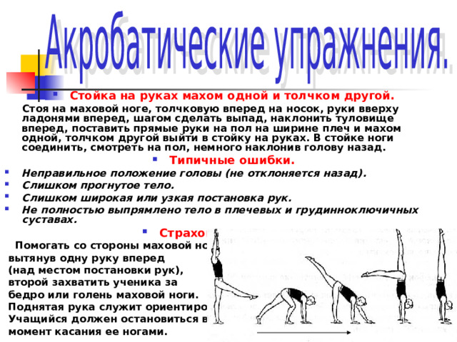 Стойка на руках махом одной и толчком другой.  Стоя на маховой ноге, толчковую вперед на носок, руки вверху ладонями вперед, шагом сделать выпад, наклонить туловище вперед, поставить прямые руки на пол на ширине плеч и махом одной, толчком другой выйти в стойку на руках. В стойке ноги соединить, смотреть на пол, немного наклонив голову назад. Типичные ошибки. Неправильное положение головы (не отклоняется назад). Слишком прогнутое тело. Слишком широкая или узкая постановка рук. Не полностью выпрямлено тело в плечевых и грудинноключичных суставах. Страховка и помощь.  Помогать со стороны маховой ноги,  вытянув одну руку вперед  (над местом постановки рук),  второй захватить ученика за  бедро или голень маховой ноги.  Поднятая рука служит ориентиром.  Учащийся должен остановиться в  момент касания ее ногами. 