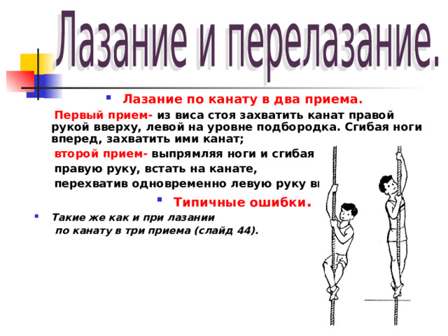 Лазание по канату в два приема.  Первый прием-  из виса стоя захватить канат правой рукой вверху, левой на уровне подбородка. Сгибая ноги вперед, захватить ими канат;  второй прием- выпрямляя ноги и сгибая  правую руку, встать на канате,  перехватив одновременно левую руку вверх. Типичные ошибки . Такие же как и при лазании  по канату в три приема (слайд 44).  
