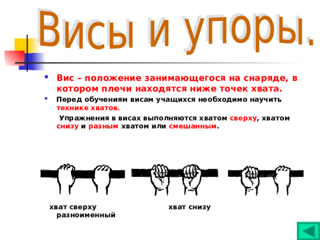Вис – положение занимающегося на снаряде, в котором плечи находятся ниже точек хвата. Перед обучениям висам учащихся необходимо научить технике хватов.  Упражнения в висах выполняются хватом сверху , хватом снизу и разным хватом или смешанным .         хват сверху хват снизу разноименный 