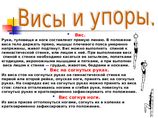  Вис.  Руки, туловище и ноги составляют прямую линию. В положении виса тело держать прямо, мышцы плечевого пояса умеренно напряжены, живот подтянут. Вис можно выполнять спиной к гимнастической стенке, или лицом к ней. При выполнении виса  спиной к стенке необходимо касаться ее затылком, лопатками, ягодицами, икроножными мышцами и пятками, а при выполнении  виса лицом к стенке — грудью, животом, бедрами и носками. Вис на согнутых руках. Из виса стоя на согнутых руках на гимнастической стенке на первой или второй рейке, опуская ноги, принять вис на согнутых руках. На снарядах вис на согнутых руках можно принять из виса стоя: слегка отталкиваясь ногами и сгибая руки, повиснуть на согнутых руках и кратковременно зафиксировать это положение. Вис согнув ноги.  Из виса присев оттолкнуться ногами, согнуть их в коленях и кратковременно зафиксировать это положение. 