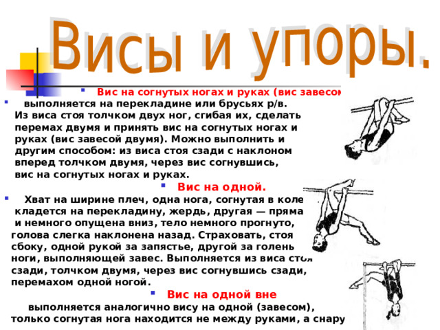 Вис на согнутых ногах и руках (вис завесом)  выполняется на перекладине или брусьях р/в.  Из виса стоя толчком двух ног, сгибая их, сделать  перемах двумя и принять вис на согнутых ногах и  руках (вис завесой двумя). Можно выполнить и  другим способом: из виса стоя сзади с наклоном  вперед толчком двумя, через вис согнувшись,  вис на согнутых ногах и руках. Вис на одной.   Хват на ширине плеч, одна нога, согнутая в колене,  кладется на перекладину, жердь, другая — прямая  и немного опущена вниз, тело немного прогнуто,  голова слегка наклонена назад. Страховать, стоя  сбоку, одной рукой за запястье, другой за голень  ноги, выполняющей завес. Выполняется из виса стоя  сзади, толчком двумя, через вис согнувшись сзади,  перемахом одной ногой. Вис на одной вне  выполняется аналогично вису на одной (завесом),  только согнутая нога находится не между руками, а снаружи. 