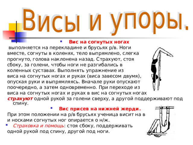 Вис на согнутых ногах  выполняется на перекладине и брусьях р/в. Ноги  вместе, согнуты в коленях, тело выпрямлено, слегка  прогнуто, голова наклонена назад. Страхуют, стоя  сбоку, за голени, чтобы ноги не разгибались в  коленных суставах. Выполнять упражнение из  виса на согнутых ногах и руках (виса завесом двумя),  опуская руки и выпрямляясь. Вначале руки опускают  поочередно, а затем одновременно. При переходе из  виса на согнутых ногах и руках в вис на согнутых ногах  страхуют одной рукой за голени сверху, а другой поддерживают под спину. Вис присев на нижней жерди.  При этом положении на р/в брусьях ученица висит на в/ж  и носками согнутых ног опирается о н/ж. Страховка и помощь : стоя сбоку, поддерживать  одной рукой под спину, другой под ноги. 
