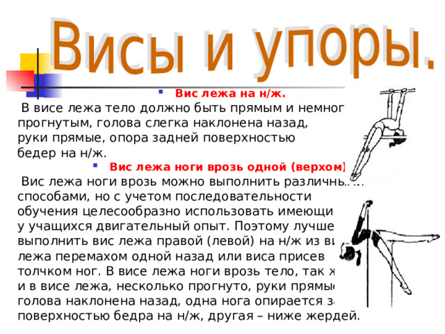 Вис лежа на н/ж.  В висе лежа тело должно быть прямым и немного  прогнутым, голова слегка наклонена назад,  руки прямые, опора задней поверхностью  бедер на н/ж. Вис лежа ноги врозь одной (верхом).  Вис лежа ноги врозь можно выполнить различными  способами, но с учетом последовательности  обучения целесообразно использовать имеющийся  у учащихся двигательный опыт. Поэтому лучше,  выполнить вис лежа правой (левой) на н/ж из виса  лежа перемахом одной назад или виса присев  толчком ног. В висе лежа ноги врозь тело, так же как  и в висе лежа, несколько прогнуто, руки прямые,  голова наклонена назад, одна нога опирается задней  поверхностью бедра на н/ж, другая – ниже жердей. 