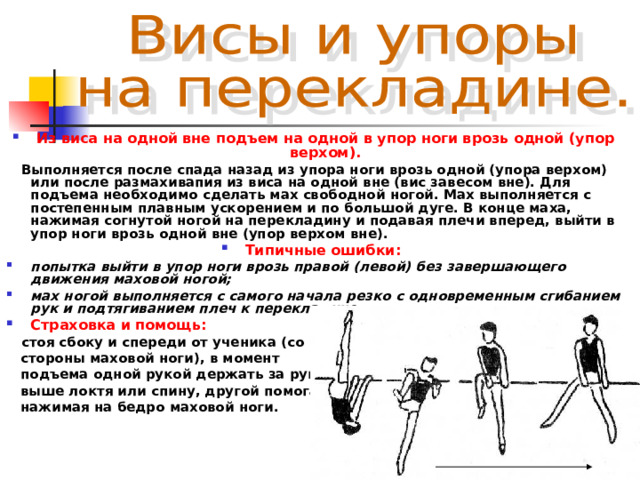 Из виса на одной вне подъем на одной в упор ноги врозь одной (упор верхом).  Выполняется после спада назад из  упора ноги врозь одной (упора верхом) или после размахивапия из виса на одной вне (вис завесом вне). Для подъема необходимо сделать мах свободной ногой. Мах выполняется с постепенным плавным ускорением и по большой дуге. В конце маха, нажимая согнутой ногой на перекладину и подавая плечи вперед, выйти в упор ноги врозь одной вне (упор верхом вне). Типичные ошибки:  попытка выйти в упор ноги врозь правой (левой) без завершающего движения маховой ногой; мах ногой выполняется с самого начала резко с одновременным сгибанием рук и подтягиванием плеч к перекладине. Страховка и помощь:  стоя сбоку и спереди от ученика (со  стороны маховой ноги), в момент  подъема одной рукой держать за руку  выше локтя или спину, другой помогать,  нажимая на бедро маховой ноги. 