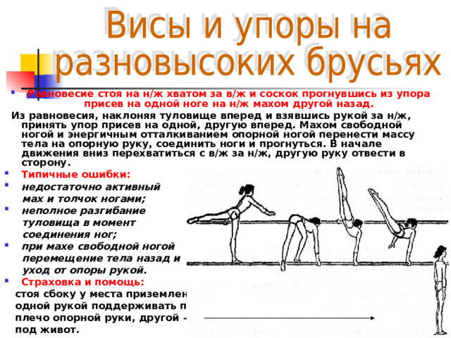 Равновесие стоя на н/ж хватом за в/ж и соскок прогнувшись из упора присев на одной ноге на н/ж махом другой назад.  Из равновесия, наклоняя туловище вперед и взявшись рукой за н/ж, принять упор присев на одной, другую вперед. Махом свободной ногой и энергичным отталкиванием опорной ногой перенести массу тела на опорную руку, соединить ноги и прогнуться. В начале движения вниз перехватиться с в/ж за н/ж, другую руку отвести в сторону. Типичные ошибки: недостаточно активный  мах и толчок ногами; неполное разгибание  туловища в момент  соединения ног; при махе свободной ногой  перемещение тела назад и  уход от опоры рукой. Страховка и помощь:  стоя сбоку у места приземления  одной рукой поддерживать под  плечо опорной руки, другой —  под живот. 