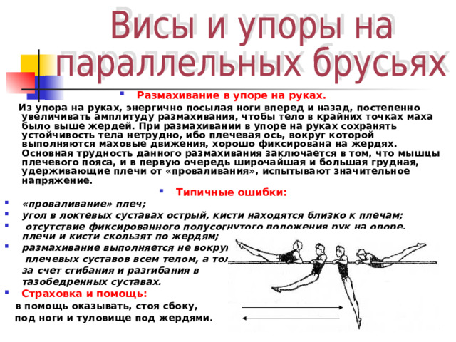 Размахивание в упоре на руках.  Из упора на руках, энергично посылая ноги вперед и назад, постепенно увеличивать амплитуду размахивания, чтобы тело в крайних точках маха было выше жердей. При размахивании в упоре на руках сохранять устойчивость тела нетрудно, ибо плечевая ось, вокруг которой выполняются маховые движения, хорошо фиксирована на жердях. Основная  трудность данного размахивания заключается в том, что мышцы плечевого пояса, и в первую очередь широчайшая и большая грудная, удерживающие плечи от «проваливания», испытывают значительное напряжение. Типичные ошибки: «проваливание» плеч; угол в локтевых суставах острый, кисти находятся близко к плечам;  отсутствие фиксированного полусогнутого положения рук на опоре, плечи и кисти скользят по жердям; размахивание выполняется не вокруг  плечевых суставов всем телом, а только  за счет сгибания и разгибания в  тазобедренных суставах. Страховка и помощь:  в помощь оказывать, стоя сбоку,  под ноги и туловище под жердями. 