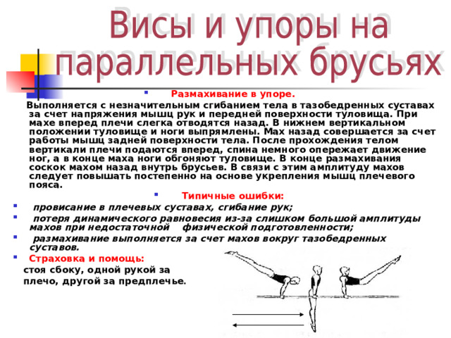 Размахивание в упоре.  Выполняется с незначительным сгибанием тела в тазобедренных суставах за счет напряжения мышц рук и передней поверхности туловища. При махе вперед плечи слегка отводятся назад. В нижнем вертикальном положении туловище и ноги выпрямлены. Мах назад совершается за счет работы мышц задней поверхности тела. После прохождения телом вертикали плечи подаются вперед, спина немного опережает движение ног, а в конце маха ноги обгоняют туловище. В конце размахивания соскок махом назад внутрь брусьев. В связи с этим амплитуду махов следует повышать постепенно на основе укрепления мышц плечевого пояса. Типичные ошибки:  провисание в плечевых суставах, сгибание рук;  потеря динамического равновесия из-за слишком большой амплитуды махов при недостаточной физической подготовленности;  размахивание выполняется за счет махов вокруг тазобедренных суставов. Страховка и помощь:  стоя сбоку, одной рукой за  плечо, другой за предплечье . 