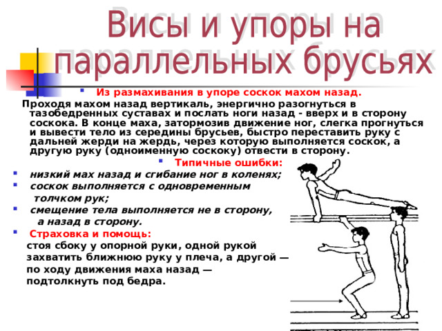 Из размахивания в упоре соскок махом назад.  Проходя махом назад вертикаль, энергично разогнуться в тазобедренных суставах и послать ноги назад - вверх и в сторону соскока. В конце маха, затормозив движение ног, слегка прогнуться и вывести тело из середины брусьев, быстро переставить руку с дальней жерди на жердь, через которую выполняется соскок, а другую руку (одноименную соскоку) отвести в сторону. Типичные ошибки: низкий мах назад и сгибание ног в коленях; соскок выполняется с одновременным  толчком рук; смещение тела выполняется не в сторону,  а назад в сторону. Страховка и помощь:   стоя сбоку у опорной руки, одной рукой  захватить ближнюю руку у плеча, а другой —  по ходу движения маха назад —  подтолкнуть под бедра.   