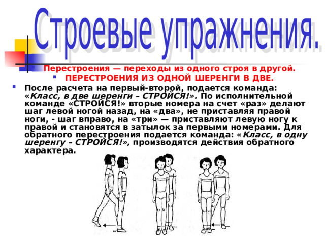 Перестроения — переходы из одного строя в другой. ПЕРЕСТРОЕНИЯ ИЗ ОДНОЙ ШЕРЕНГИ В ДВЕ. После расчета на первый-второй, подается команда: « Класс, в две шеренги – СТРОЙСЯ!». По исполнительной команде «СТРОЙСЯ!» вторые номера на счет «раз» делают шаг левой ногой назад, на «два», не приставляя правой ноги, - шаг вправо, на «три» — приставляют левую ногу к правой и становятся в затылок за первыми номерами. Для обратного перестроения подается команда: « Класс, в одну шеренгу – СТРОЙСЯ!», производятся действия обратного характера. 