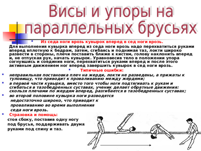 Из седа ноги врозь кувырок вперед в сед ноги врозь.  Для выполнения кувырка вперед из седа ноги врозь надо перехватиться руками вперед вплотную к бедрам, затем, сгибаясь и поднимая таз, локти широко развести в стороны, плечи поставить ближе к кистям, голову наклонить вперед и, не отпуская рук, начать кувырок. Уравновесив тело в положении упора согнувшись и соединив ноги, перехватиться руками вперед и после этого активным движением ног вперед завершить кувырок в сед ноги врозь. Типичные ошибки: неправильная постановка плеч на жерди, локти не разведены, а прижаты к туловищу, что приводит к проваливанию между жердями; в первой части кувырка, вместо того чтобы ноги подтягивать к рукам и сгибаться в тазобедренных суставах, ученик делает обратные движения: скользя плечами по жердям вперед, разгибается в тазобедренных суставах; во второй половине кувырка ноги разводятся  недостаточно широко, что приводит к  проваливанию во время выполнения  седа ноги врозь. Страховка и помощь:  стоя сбоку, поставив одну ногу  под брусья, поддерживать двумя  руками под спину и таз. 