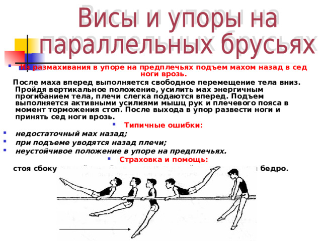 Из размахивания в упоре на предплечьях подъем махом назад в сед ноги врозь.  После маха вперед выполняется свободное перемещение тела вниз. Пройдя вертикальное положение, усилить мах энергичным прогибанием тела, плечи слегка подаются вперед. Подъем выполняется активными усилиями мышц рук и плечевого пояса в момент торможения стоп. После выхода в упор развести ноги и принять сед ноги врозь. Типичные ошибки: недостаточный мах назад; при подъеме уводятся назад плечи; неустойчивое положение в упоре на предплечьях. Страховка и помощь:  стоя сбоку, одной рукой под плечо, другой под живот или бедро. 