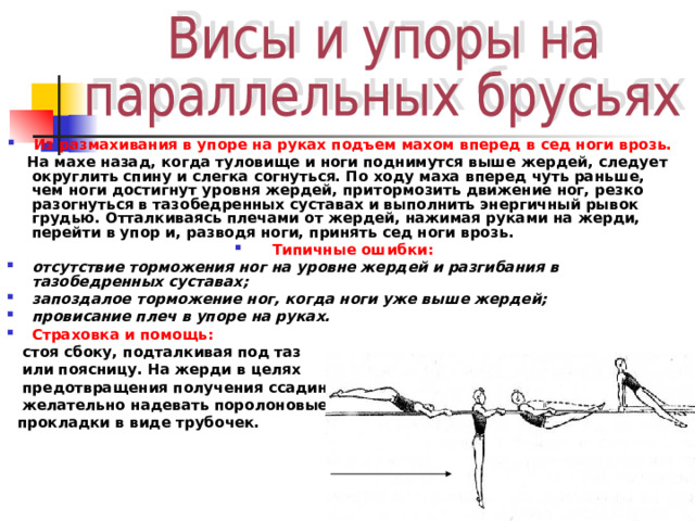 Из размахивания в упоре на руках подъем махом вперед в сед ноги врозь.  На махе назад, когда туловище и ноги поднимутся выше жердей, следует округлить спину и слегка согнуться. По ходу маха вперед чуть раньше, чем ноги достигнут уровня жердей, притормозить движение ног, резко разогнуться в тазобедренных суставах и выполнить энергичный рывок грудью. Отталкиваясь плечами от жердей, нажимая руками на жерди, перейти в упор и, разводя ноги, принять сед ноги врозь . Типичные ошибки: отсутствие торможения ног на уровне жердей и разгибания в тазобедренных суставах; запоздалое торможение ног, когда ноги уже выше жердей; провисание плеч в упоре на руках. Страховка и помощь:   стоя сбоку, подталкивая под таз  или поясницу. На жерди в целях  предотвращения получения ссадин  желательно надевать поролоновые  прокладки в виде трубочек.   
