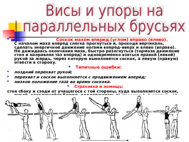  Соскок махом вперед (углом) вправо (влево).  С началом маха вперед слегка прогнуться и, проходя вертикаль, сделать энергичное движение ногами вперед-вверх и влево (вправо). Не дожидаясь окончания маха, быстро разогнуться (тормозя движение стоп и направляя таз вперед) и одновременно взяться правой (левой) рукой за жердь, через которую выполняется соскок, а левую (правую) отвести в сторону. Типичные ошибки: поздний перехват рукой; перехват и соскок выполняется с продвижением вперед; низкое положение таза во время соскока. Страховка и помощь: стоя сбоку и сзади от учащегося с той стороны, куда выполняется соскок, рукой, находящейся ближе, поддерживать за туловище, а другой – за руку.  