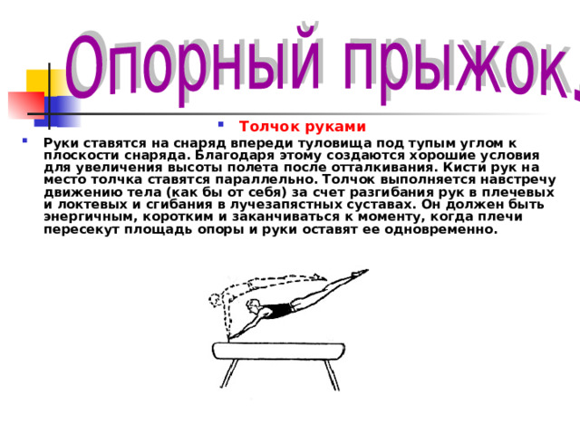Толчок руками Руки ставятся на снаряд впереди туловища под тупым углом к плоскости снаряда. Благодаря этому создаются хорошие условия для увеличения высоты полета после отталкивания. Кисти рук на место толчка ставятся параллельно. Толчок выполняется навстречу движению тела (как бы от себя) за счет разгибания рук в плечевых и локтевых и сгибания в лучезапястных суставах. Он должен быть энергичным, коротким и заканчиваться к моменту, когда плечи пересекут площадь опоры и руки оставят ее одновременно. 