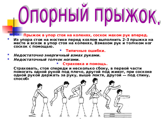 Прыжок в упор стоя на коленях, соскок махом рук вперед. Из упора стоя на мостике перед козлом выполнить 2-3 прыжка на месте и вскок в упор стоя на коленях, Взмахом рук и толчком ног соскок с помощью. Типичные ошибки. Недостаточно энергичный взмах руками. Недостаточный толчок ногами. Страховка и помощь.  Страховать, стоя спереди и несколько сбоку, в первой части помогать одной рукой под плечо, другой под живот, при соскоке одной рукой держать за руку, выше локтя, другой — под спину, способствуя взмаху руками. 