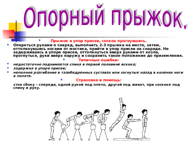 Прыжок в упор присев, соскок прогнувшись. Опереться руками о снаряд, выполнить 2-3 прыжка на месте, затем, оттолкнувшись ногами от мостика, прийти в упор присев на снаряде. Не задерживаясь в упоре присев, оттолкнуться вверх руками от козла, прогнуться, руки вверх наружу и сохранить такое положение до приземления. Типичные ошибки: недостаточно поднимается спина в первой половине вскока; задержка в упоре присев; неполное разгибание в тазобедренных суставах или согнутые назад в коленях ноги в полете. Страховка и помощь:  стоя сбоку – спереди, одной рукой под плечо, другой под живот, при соскоке под спину и руку.   