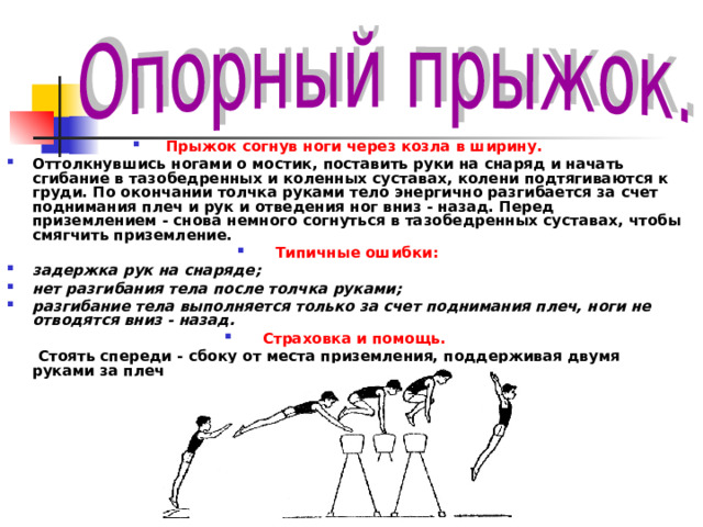 Прыжок согнув ноги через козла в ширину. Оттолкнувшись ногами о мостик, поставить руки на снаряд и начать сгибание в тазобедренных и коленных суставах, колени подтягиваются к груди. По окончании толчка руками тело энергично разгибается за счет поднимания плеч и рук и отведения ног вниз - назад. Перед приземлением - снова немного согнуться в тазобедренных суставах, чтобы смягчить приземление. Типичные ошибки: задержка рук на снаряде; нет разгибания тела после толчка руками; разгибание тела выполняется только за счет поднимания плеч, ноги не отводятся вниз - назад. Страховка и помощь.   Стоять спереди - сбоку от места приземления, поддерживая двумя руками за плечо.   