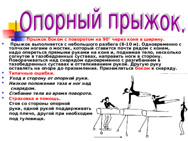 Прыжок боком с поворотом на 90° через коня в ширину.  Прыжок выполняется с небольшого разбега (8-10 м). Одновременно с толчком ногами о мостик, который ставится почти рядом с конем, надо опереться прямыми руками на коня и, поднимая тело, несколько согнутое в тазобедренных суставах, направить ноги в сторону. Поворачиваться над снарядом одновременно с разгибанием в тазобедренных суставах и отталкиванием рукой. Другую руку оставлять на опоре до приземления. Приземляться боком к снаряду. Типичные ошибки. Уход в сторону от опорной руки. Низкое положение таза и ног над  снарядом. Сгибание тела во время поворота. Страховка и помощь .  Стоя со стороны опорной  руки, одной рукой поддерживать  под плечо, другой при необходимости  под туловище. 