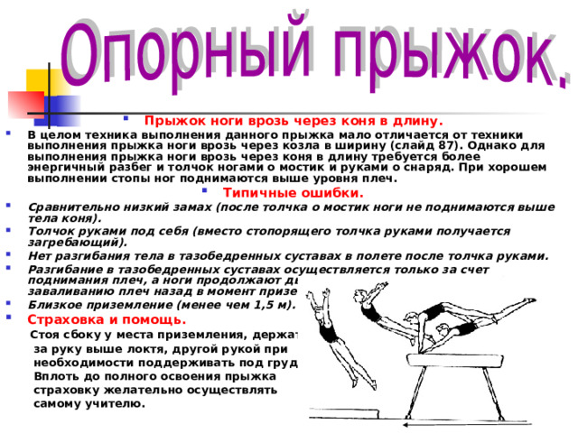 Прыжок ноги врозь через коня в длину. В целом техника выполнения данного прыжка мало отличается от техники выполнения прыжка ноги врозь через козла в ширину (слайд 87). Однако для выполнения прыжка ноги врозь через коня в длину требуется более энергичный разбег и толчок ногами о мостик и руками о снаряд. При хорошем выполнении стопы ног поднимаются выше уровня плеч. Типичные ошибки. Сравнительно низкий замах (после толчка о мостик ноги не поднимаются выше тела коня). Толчок руками под себя (вместо стопорящего толчка руками получается загребающий). Нет разгибания тела в тазобедренных суставах в полете после толчка руками. Разгибание в тазобедренных суставах осуществляется только за счет поднимания плеч, а ноги продолжают движение вперед, что приводит к заваливанию плеч назад в момент приземления. Близкое приземление (менее чем 1,5 м). Страховка и помощь.   Стоя сбоку у места приземления, держать  за руку выше локтя, другой рукой при  необходимости поддерживать под грудь.  Вплоть до полного освоения прыжка  страховку желательно осуществлять  самому учителю. 