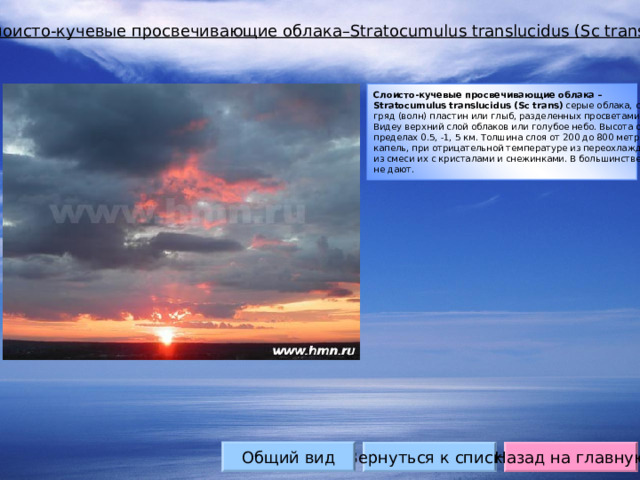 Слоисто-кучевые просвечивающие облака– Stratocumulus translucidus (Sc trans) Слоисто-кучевые просвечивающие облака – Stratocumulus translucidus (Sc trans) серые облака, состоящие из крупных гряд (волн) пластин или глыб, разделенных просветами. В промежутках Виде y верхний слой облаков или голубое небо. Высота основания в пределах 0.5, -1, 5 км. Толшина слоя от 200 до 800 метров. Состоят из капель, при отрицательной температуре из переохлажденных капель или из смеси их с кристалами и снежинками. В большинстве случаев осадков не дают. Общий вид Вернуться к списку Назад на главную