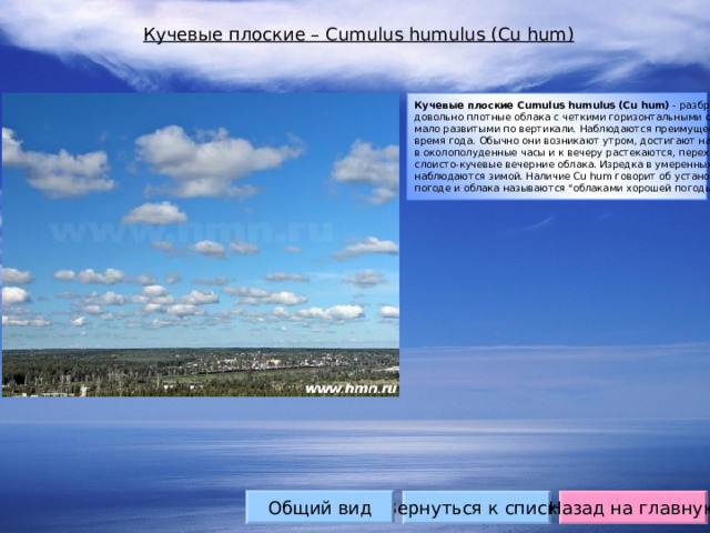 Кучевые плоские – Cumulus humulus (Cu hum) Кучевые плоские Сumulus humulus (Cu hum) - разбросанные по небу, довольно плотные облака с четкими горизонтальными основаниями, мало развитыми по вертикали. Наблюдаются преимущественно в теплой время года. Обычно они возникают утром, достигают наибольшего развития в околополуденные часы и к вечеру растекаются, переходя в слоисто-кучевые вечерние облака. Изредка в умеренных широтах наблюдаются зимой. Наличие Cu hum говорит об установившейся хорошей погоде и облака называются 
