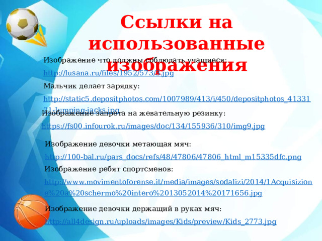 Ссылки на использованные изображения    Изображение что должны соблюдать учащиеся: http://lusana.ru/files/1952/573/3.jpg Мальчик делает зарядку: http://static5.depositphotos.com/1007989/413/i/450/depositphotos_4133121-Jumping-jacks.jpg  Изображение запрета на жевательную резинку: https://fs00.infourok.ru/images/doc/134/155936/310/img9.jpg Изображение девочки метающая мяч: http://100-bal.ru/pars_docs/refs/48/47806/47806_html_m15335dfc.png Изображение ребят спортсменов: http://www.movimentoforense.it/media/images/sodalizi/2014/1Acquisizione%20a%20schermo%20intero%2013052014%20171656.jpg Изображение девочки держащий в руках мяч: http://all4design.ru/uploads/images/Kids/preview/Kids_2773.jpg 