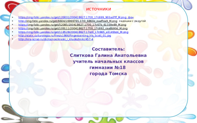 источники https:// img-fotki.yandex.ru/get/120031/200418627.17f/0_17c699_903ad7ff_M.png фон http :// img-fotki.yandex.ru/get/6604/16969765.37/0_6860e_eaaffea9_M.png ладошки с радугой https:// img-fotki.yandex.ru/get/52085/200418627.17f/0_17c67b_61339e89_M.png  https:// img-fotki.yandex.ru/get/109111/200418627.17f/0_17c692_cea8b90d_M.png  https:// img-fotki.yandex.ru/get/118528/200418627.17e/0_17c665_a3149bdc_M.png http:// static.culturologia.ru/files/u1866/Fingerpainting_Iris_Scott_01.jpg http:// kira-scrap.ru/dir/raznoe/kraski_i_khudozhniki/457-4 Составитель: Слиткова Галина Анатольевна учитель начальных классов гимназии №18 города Томска 