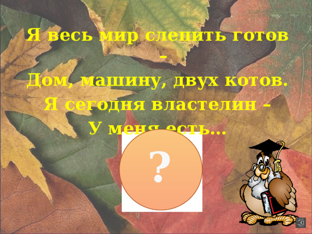 Я весь мир слепить готов – Дом, машину, двух котов. Я сегодня властелин – У меня есть… ?